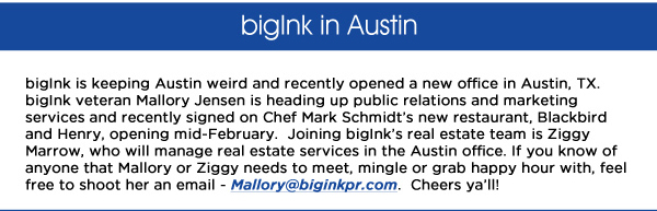 bigInk in Austin

bigInk is keeping Austin weird and recently opened a new office in Austin, TX. bigInk veteran Mallory Jensen is heading up public relations and marketing services and recently signed on Chef Mark Schmidts new restaurant, Blackbird and Henry, opening mid-February.  Joining bigInks real estate team is Ziggy Marrow, who will manage real estate services in the Austin office. If you know of anyone that Mallory or Ziggy needs to meet, mingle or grab happy hour with, feel free to shoot her an email - Mallory@biginkpr.com.  Cheers yall!