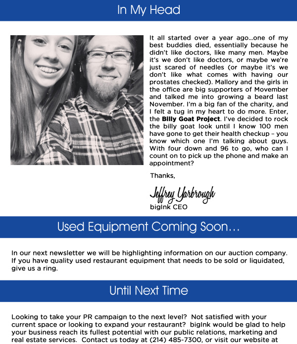 In My Head

It all started over a year ago; one of my best buddies died, essentially because he didn't like doctors, like many men. Maybe it's we don't like doctors, or maybe we're just scared of needles (or maybe it's we don't like what comes with having our prostates checked). Mallory and the girls in the office are big supporters of Movember and talked me into growing a beard last November. I'm a big fan of the charity, and I felt a tug in my heart to do more. Entre the Billy Goat Project. I've decided to rock the billy goat look until I know 100 men have gone to get their health checkup - you know which one I'm talking about guys. With four down and 96 to go, who can I count on to pick up the phone and make an appointment?

Used Equipment coming soon...
In our next newsletter we will be highlighting information on our auction company.  If you have quality used restaurant equipment that needs to be sold or liquidated, give us a ring.

Until Next Time
Looking to take your PR campaign to the next level?  Not satisfied with your current space or looking to expand your restaurant?  bigInk would be glad to help your business reach its fullest potential with our public relations, marketing and real estate services.  Contact us today at (214) 485-7300, or visit our website at