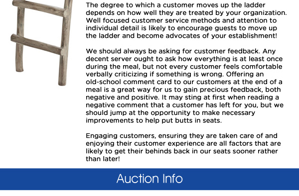 The degree to which a customer moves up the ladder depends on how well they are treated by your organization. Well focused customer service methods and attention to individual detail is likely to encourage guests to move up the ladder and become advocates of your establishment!   We should always be asking for customer feedback. Any decent server ought to ask how everything is at least once during the meal, but not every customer feels comfortable verbally criticizing if something is wrong. Offering an old-school comment card to our customers at the end of a meal is a great way for us to gain precious feedback, both negative and positive. It may sting at first when reading a negative comment that a customer has left for you, but we should jump at the opportunity to make necessary improvements to help put butts in seats.Engaging customers, ensuring they are taken care of and enjoying their customer experience are all factors that are likely to get their behinds back in our seats sooner rather than later!

Auction Info