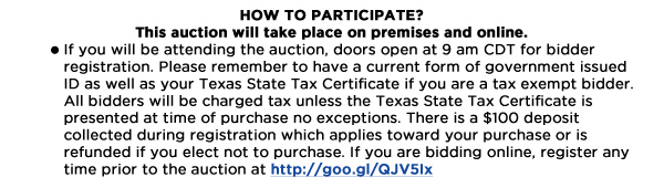 How to Participate?
This auction will take place on premises and online.	
If you will be attending the auction, doors open at 9 am CDT for bidder registration. Please remember to have a current form of government issued ID as well as your Texas State Tax Certificate if you are a tax exempt bidder. All bidders will be charged tax unless the Texas State Tax Certificate is presented at time of purchase no exceptions. There is a $100 deposit collected during registration which applies toward your purchase or is refunded if you elect not to purchase. If you are bidding online, register any time prior to the auction at http://goo.gl/QJV5Ix 