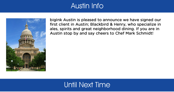 Austin Info

bigInk Austin is pleased to announce we have signed our first client in Austin; Blackbird & Henry, who specialize in ales, spirits and great neighborhood dining. If you are in Austin stop by and say cheers to Chef Mark Schmidt!