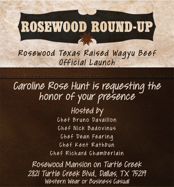 Rosewood Round-Up
							Rosewood Texas raised Wagyu Beef Official Launch
							
							Caroline Hunt is requesting the honor of your presence
							Hosted by
							Chef Bruno Davaillon
							Chef Nick Badovinus
							Chef Dean Fearing
							Chef Kent Rathbun
							Chef Richard Chamberlain
							
							Rosewood Mansion on Turtle Creek
							2821 Turtle Creek Blvd., Dallas, TX 75219
							Western Wear or Business Casual