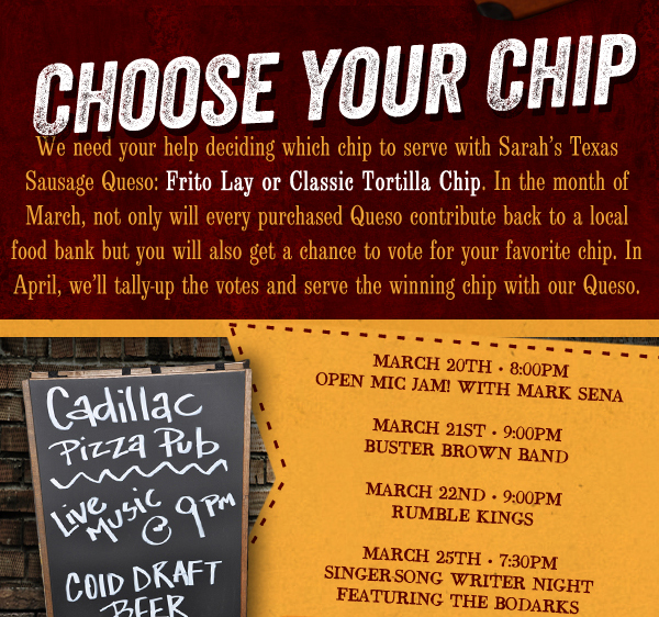 We need your help deciding which chip to serve with Sarah's Texas Sausage Queso. In the month of March, not only will every purchased Queso contribute back to a local food bank but you will get a chance to vote for your favorite chip. In April, we'll tally up the votes and serve the winning chip with our Queso.

Cadillac Pizza Pub - Live Music @ 9pm

Cold Draft Beer