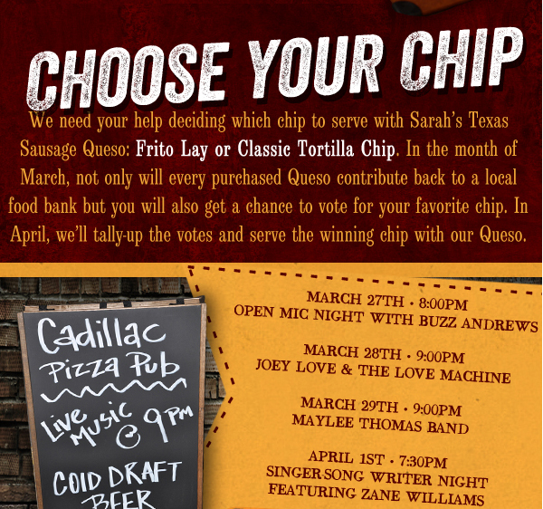 We need your help deciding which chip to serve with Sarah's Texas Sausage Queso. In the month of March, not only will every purchased Queso contribute back to a local food bank but you will get a chance to vote for your favorite chip. In April, we'll tally up the votes and serve the winning chip with our Queso.

Cadillac Pizza Pub - Live Music @ 9pm

Cold Draft Beer