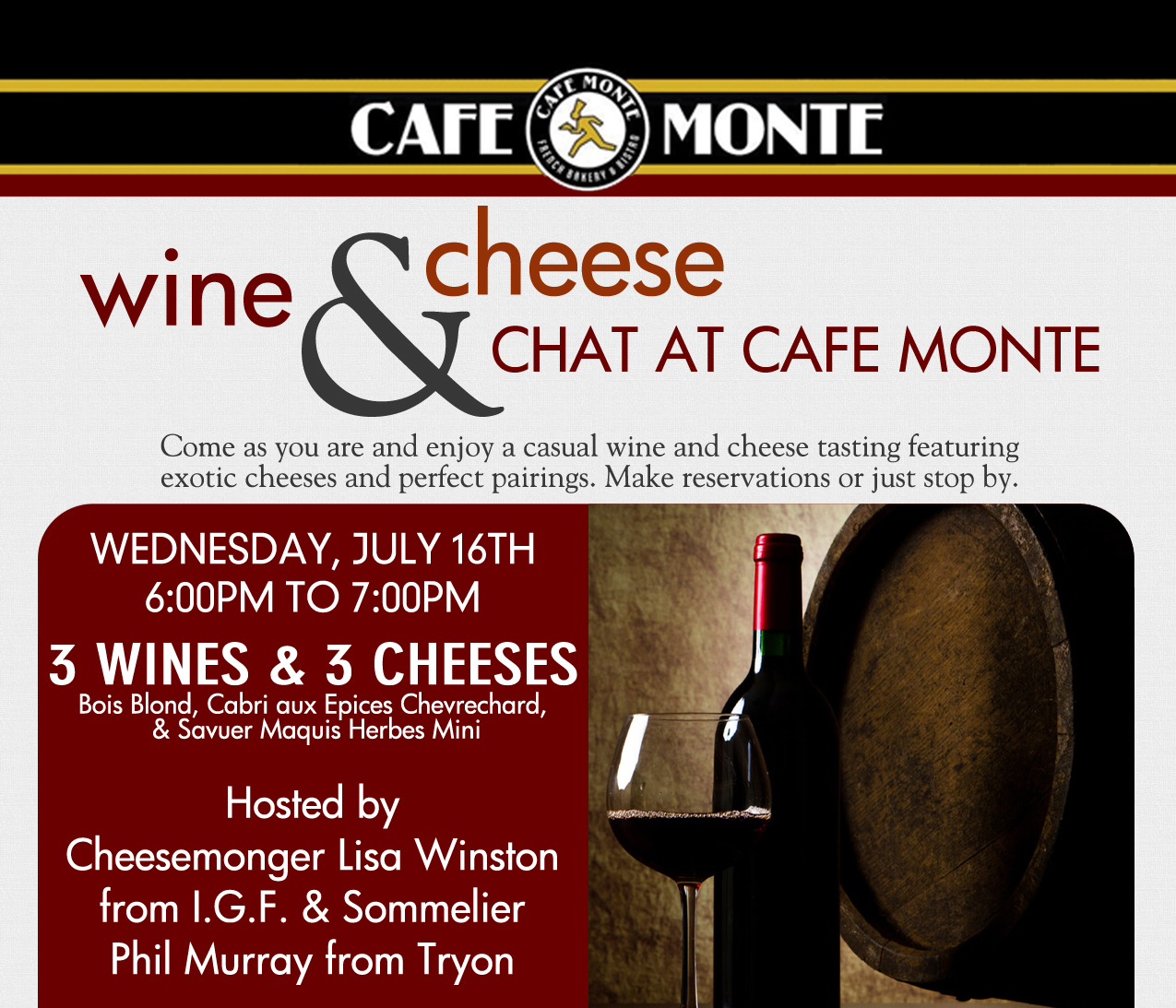 Wine & Cheese Chat at Cafe Monte
							Come as you are and enjoy a casual wine and cheese tasting featuring exotic cheeses and perfect pairings. Make reservations or just stop by.
							
							Wednesday, July 16th 6-7pm
							3 Wines & 3 Cheeses
							
							Hosted by Cheesemonger Lisa Winston from IGF & Sommelier Phil Murray from Tryon