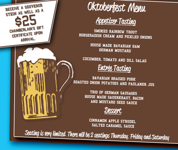 Oktoberfest Menu
							Receive a souvenir stein as well as a $25 Chamberlain's gift certificate upon arrival.
							
							Seating is very limited. There will be 2 seatings Thursday, Friday and Saturday.