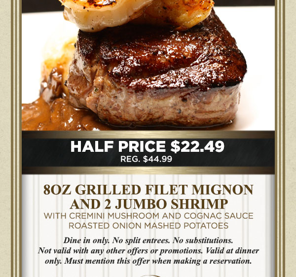 Half Price $22.49
							 8oz grilled filet mignon and 2 jumbo shrimp with cremini mushroom and cognac sauce
							 roasted onion mashed potatoes
							 See image for full details