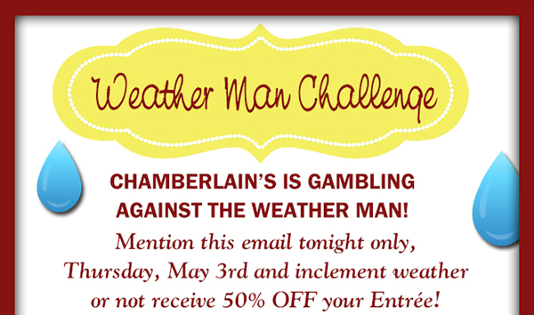 Chamberlain's is gambling against the weather man!
							Mention this email tonight only and inclement weather or not receive 50% off your entree!
							See image for full details/disclaimer