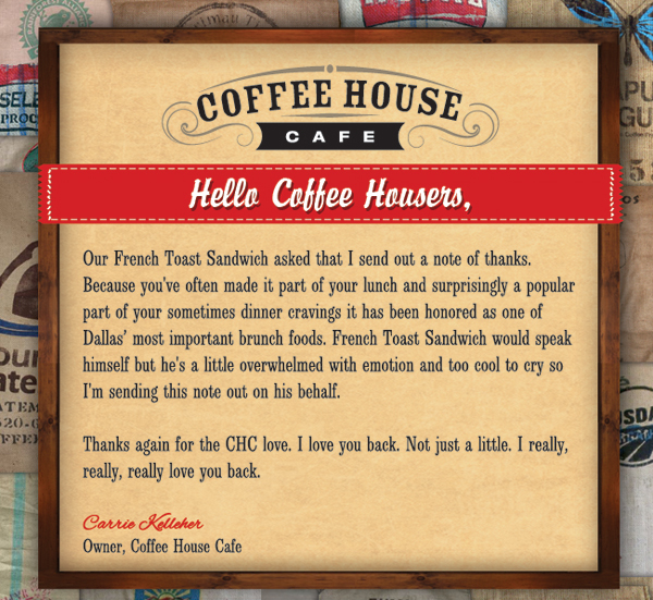 Coffee House Cafe 

Hello Coffee Housers,

Thanks again for the CHC love. I love you back. Not just a little. I really, really, really love you back.

Carrie Kelleher
Owner, Coffee House Cafe