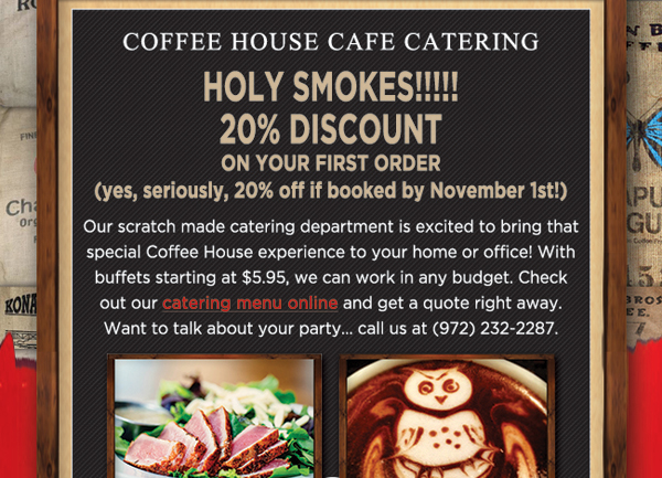 Holy Smokes! 20% Discounts on your first order
							Our scratch made catering department is excited to bring that special Coffee House experience to your home or office! With buffets starting at $5.95, we can work in any budget. Check out
							our catering menu online and get a quote right away.