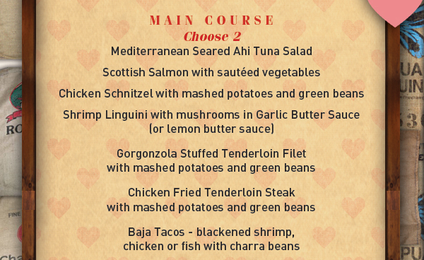 First Course
							 Choose 1: Singature Flatbread, House Made Hummus, Portabella Mushroom Fries, 2 Side Salads
							 Main Course
							 Choose 2: Mediterranean Seared Ahi Tuna Salad, Scottish Salmon, Chicken Schnitzel, Shrimp Linguini, Gorgonzola Stuffed Tenderloin Filet, Chicken Fried Tenderloin Steak, Baja Tacos
							 