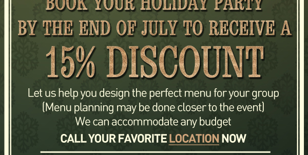 Book your holiday party by the end of July to receive a 15% discount
							Let us help you design the perfect menu for your group (Menu planning may be done closer to the event). We can accommodate any budget.