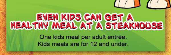 Build your own meal! $4.95
							See image for full menu
							
							Even Kids can get a healthy meal at a steakhouse
							One kids meal per adult entree. Kids meals are for 12 and under.