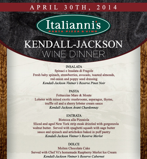 Italianni's

Kendall Jackson Wine Dinner

Insalata
Spinaci e Insalata di Fragole

Pasta
Fettuccine Mare & Monte

Entrata
Bistecca all Pizzaiola

Dolce
Molten Chocolate Cake