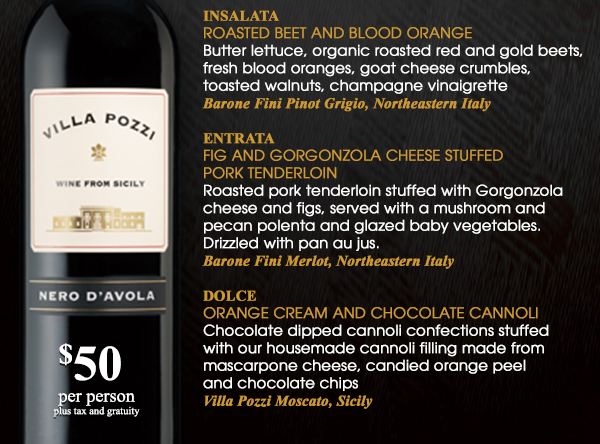 Antipasti - Bruschetta Sampler
							Insalata - Roasted Beet and Blood Orange
							Entrata - Fig and Gorgonzola cheese stuffed Pork Tenderloin
							Dolce - Orange Cream and Chocolate Canoli
							$50 per person plus tax and gratuity
