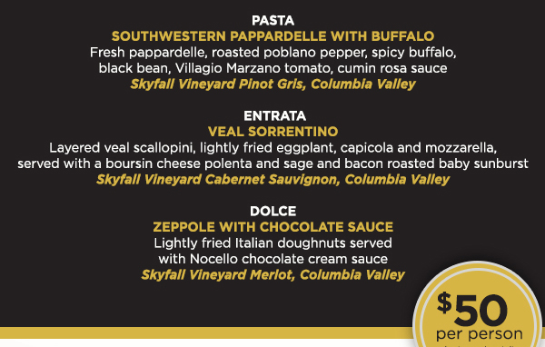 Antipasti - Watermelon with Black Pepper, shrimp and Feta
							 Pasta - Southwestern Pappardelle with Buffalo
							 Entrata - Veal Sorrentino
							 Dolce - Zeppole with Chocolate Sauce
							 $50 per person
							 See image for full details