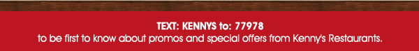 Text Kennys to 77978 to be the first to know about promos and special
							 offers from Kenny's restaurants.