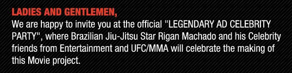 Ladies and Gentlemen, we are happy to invite you to the official Legendary Ad Celebrity Party, where Brazilian Jiu-Jitsu star Rigan Machado and his celebrity friends from Entertainment and UFC/MMA will celebrate the making of this Movie project.