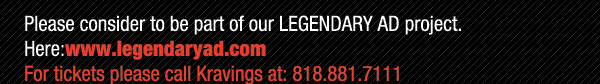 Please consider to be part of our Legendary Ad project.
							Here: www.legendaryad.com
							For tickets please call Kravings at 818.881.7111