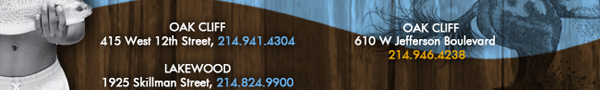 Oak Cliff 415 West 12th Street, 214.941.4304 Lakewood 1925 Skillman Street, 214.824.9900 Oak Cliff 610 W. Jefferson Boulevard 214.946.4238