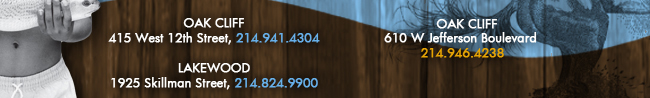 Oak Cliff 415 West 12th Street, 214.941.4304 Lakewood 1925 Skillman Street, 214.824.9900 Oak Cliff 610 W. Jefferson Boulevard 214.946.4238