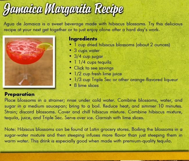 Jamaica Margarita Recipe

Agua de Jamaica is a sweet beverage made with hibiscus blossoms. Try this delicious recipe at your next get together or to just enjoy alone after a hard days work.

Ingredients	1 cup dried hibiscus blossoms (about 2 ounces) 	3 cups water 	3/4 cup sugar 	1 1/4 cups tequila 	Click to see savings	1/2 cup fresh lime juice 	1/3 cup Triple Sec or other orange-flavored liqueur 	8 lime slices
PreparationPlace blossoms in a strainer; rinse under cold water. Combine blossoms, water, and sugar in a medium saucepan; bring to a boil. Reduce heat, and simmer 10 minutes. Strain; discard blossoms. Cover and chill hibiscus mixture. Combine hibiscus mixture, tequila, juice, and Triple Sec. Serve over ice. Garnish with lime slices.Note: Hibiscus blossoms can be found at Latin grocery stores. Boiling the blossoms in a sugar-water mixture and then steeping infuses more flavor than just steeping them in warm water. This drink is especially good when made with premium-quality tequila.