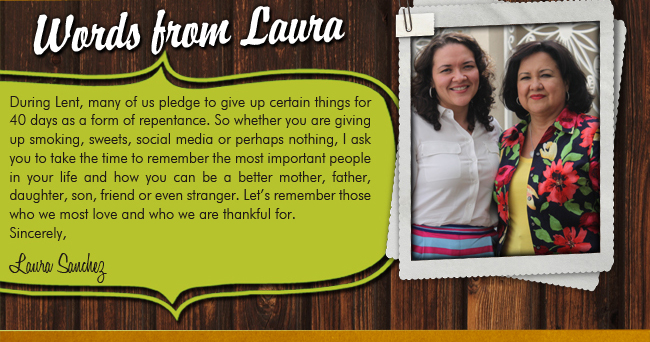 Words From Laura

During Lent, many of us pledge to give up certain things for 40 days as a form of repentance. So whether you are giving up smoking, sweets, social media or perhaps nothing, I ask you to take the time to remember the most important people in your life and how you can be a better mother, father, daughter, son, friend or even stranger. Lets remember those who we most love and who we are thankful for.Sincerely,Laura Sanchez