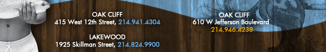 Oak Cliff 415 West 12th Street, 214.941.4304 Lakewood 1925 Skillman Street, 214.824.9900 Oak Cliff 610 W. Jefferson Boulevard 214.946.4238