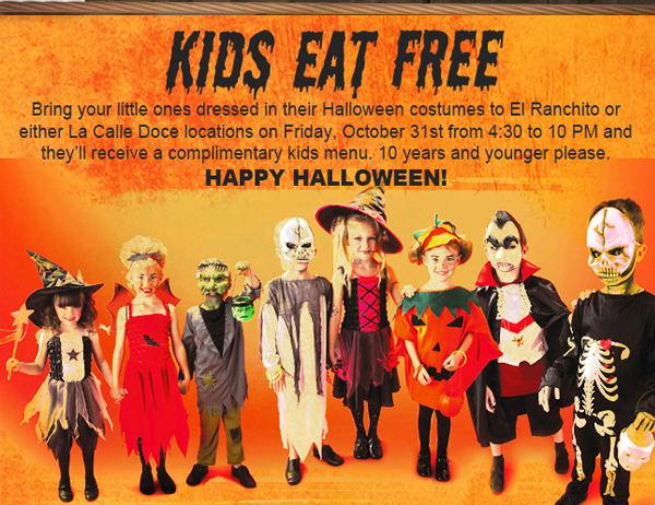 Kids Eat Free
							Bring your little ones dressed in their Halloween costumes to El Ranchito or either La Calle Doce locations on Friday, October 31 from 4:30 to 10pm and they'll receive a complimentary
							kids menu. 10 years and younger please. Happy Halloween!