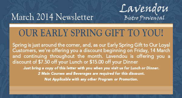 Lavendou Bistro - March Newsletter

Our early spring gift to you!

Spring is just around the corner, and, as our Early Spring Gift to Our Loyal Customers, were offering you a discount beginning on Friday, 14 March and continuing throughout the month. Lavendou is offering you a discount of $7.50 off your Lunch or $15.00 off your DinnerJust bring a copy of this letter with you when you visit us for Lunch or Dinner. 2 Main Courses and Beverages are required for this discount. Not Applicable with any other Program or Promotion. 