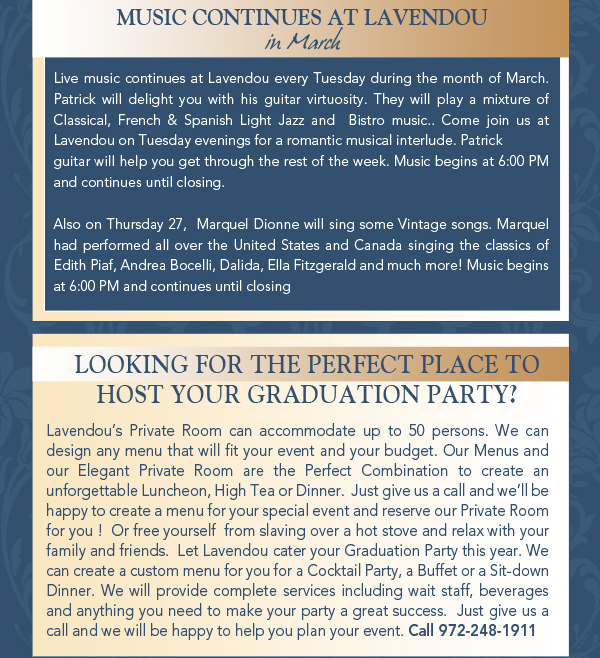 Music continues at Lavendou

Live music continues at Lavendou every Tuesday during the month of March. Patrick will delight you with his guitar virtuosity. They will play a mixture of Classical, French & Spanish Light Jazz and  Bistro music.. Come join us at Lavendou on Tuesday evenings for a romantic musical interlude. Patrick guitar will help you get through the rest of the week. Music begins at 6:00 PM and continues until closing.Also on Thursday 27,  Marquel Dionne will sing some Vintage songs. Marquel had performed all over the United States and Canada singing the classics of  Edith Piaf, Andrea Bocelli, Dalida, Ella Fitzgerald and much more! Music begins at 6:00 PM and continues until closing
Looking for the perfect place to host your graduation party?

Lavendous Private Room can accommodate up to 50 persons. We can design any menu that will fit your event and your budget. Our Menus and our Elegant Private Room are the Perfect Combination to create an unforgettable Luncheon, High Tea or Dinner.  Just give us a call and well be happy to create a menu for your special event and reserve our Private Room for you !  Or free yourself  from slaving over a hot stove and relax with your family and friends.  Let Lavendou cater your Graduation Party this year. We can create a custom menu for you for a Cocktail Party, a Buffet or a Sit-down Dinner. We will provide complete services including wait staff, beverages and anything you need to make your party a great success.  Just give us a call and we will be happy to help you plan your event. Call 972-248-1911