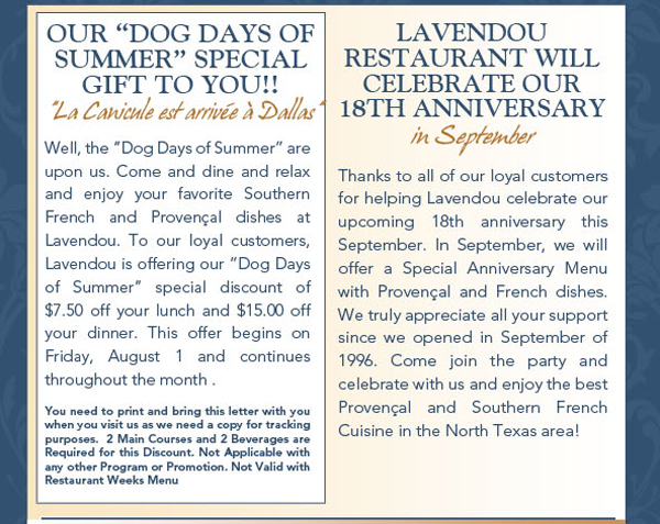 Our Dog Days of Summer special gift to you!
							Well, the Dog Days of Summer are upon us. Come and dine and relax and enjoy your favorite Southern French and Provenal dishes at Lavendou. To our loyal customers, Lavendou is offering our
							Dog Days of Summer special discount of $7.50 off your lunch and $15.00 off your dinner. This offer begins on Friday, August 1 and continues throughout the month .
							See image for full disclaimer.
							
							Lavendou Restaurant will celebrate our 18th anniversary in September
							Thanks to all of our loyal customers for helping Lavendou celebrate our upcoming 18th anniversary this September. In September, we will offer a Special Anniversary Menu with Provenal and
							French dishes. We truly appreciate all your support since we opened in September of 1996. Come join the party and celebrate with us and enjoy the best Provenal and Southern French Cuisine
							in the North Texas area!