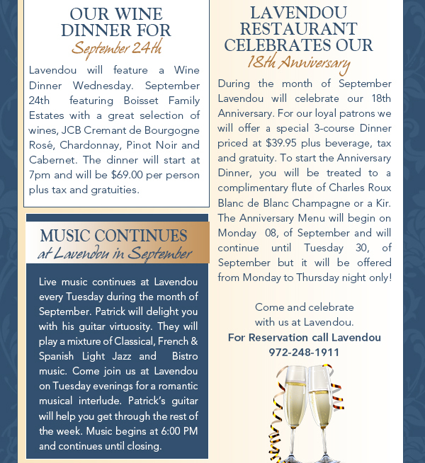 Our Wine Dinner for Sept 24th
							Lavendou will feature a Wine Dinner Wednesday. September 24th  featuring Boisset Family Estates with a great selection of wines, JCB Cremant de Bourgogne Ros, Chardonnay, Pinot Noir and Cabernet.
							The dinner will start at 7pm and will be $69.00 per person plus tax and gratuities.
							
							Lavendou Restaurant celebrates our 18th anniversary
							During the month of September Lavendou will celebrate our 18th Anniversary. For our loyal patrons we will offer a special 3-course Dinner priced at $39.95 plus beverage, tax and gratuity. To start the
							Anniversary Dinner, you will be treated to a complimentary flute of Charles Roux Blanc de Blanc Champagne or a Kir. The Anniversary Menu will begin on Monday  08, of September and will continue
							until Tuesday 30, of September but it will be offered  from Monday to Thursday night only!
							Come and celebrate with us at Lavendou. For Reservation call Lavendou 972-248-1911