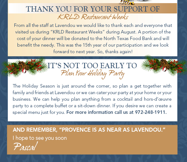 Thank you for your support of KRLD Restaurant Week
							From all the staff at Lavendou we would like to thank each and everyone that visited us during KRLD Restaurant Weeks during August. A portion of the cost of your dinner will be donated to the North Texas
							Food Bank and will benefit the needy. This was the 15th year of our participation and we look forward to next year. So, thanks again!
							
							It's not too early to plan your holiday party
							The Holiday Season is just around the corner, so plan a get together with family and friends at Lavendou or we can cater your party at your home or your business. We can help you plan anything from a cocktail
							and hors-duvre party to a complete buffet or a sit-down dinner. If you desire we can create a special menu just for you. For more information call us at 972-248-1911. 


							And remember, Provence is as near as Lavendou
							I hope to see you soon
							Pascal