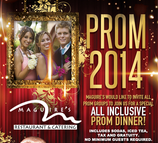 Maguire's Restaurant & Catering

Prom 2014

Maguire's would like to invite all prom groups to join us for a special all inclusive prom dinner!

Includes sodas, iced tea, tax and gratuity. No minimum guests required.