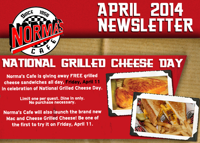 Norma's Cafe - March 2014 Newsletter

National Grilled Cheese Day

Norma's Cafe is giving away FREE grilled cheese sandwiches all day, Friday, April 11 in celebration of National Grilled Cheese day.

Limit one per guest. Dine in only. No purchase necessary.