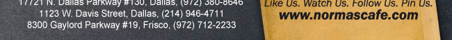 
									17721 N. Dallas Pkwy #130, Dallas, TX (972) 380-8646
									1123 W. Davis Street, Dallas, TX (214) 946-4711
									8300 Gaylord Parkway #19, Frisco, TX (972) 712-2233
									www.normascafe.com