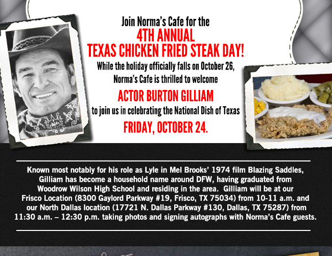 Join Norma's Cafe for the 4th annual Texas
							Chicken Fried Steak Day!
							Actor Burt Gilliam is joining us in celebrating the National Dish of Texas Friday, Oct 24.
							
							See image for full details