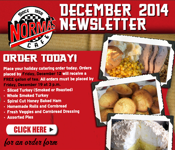 Norma's Cafe December 2014 Newsletter
							Order today! Place your holiday order today. Orders placed by Friday, December 12 will receive a free gallon of tea. All orders must be placed by Friday, December 19 at 3pm
							See image for full details