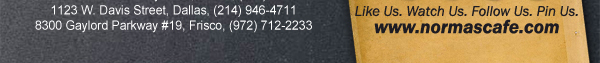 
									17721 N. Dallas Pkwy #130, Dallas, TX (972) 380-8646
									1123 W. Davis Street, Dallas, TX (214) 946-4711
									8300 Gaylord Parkway #19, Frisco, TX (972) 712-2233
									www.normascafe.com