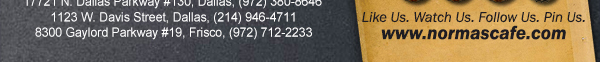 
									17721 N. Dallas Pkwy #130, Dallas, TX (972) 380-8646
									1123 W. Davis Street, Dallas, TX (214) 946-4711
									8300 Gaylord Parkway #19, Frisco, TX (972) 712-2233
									www.normascafe.com