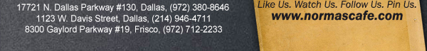 
									17721 N. Dallas Pkwy #130, Dallas, TX (972) 380-8646
									1123 W. Davis Street, Dallas, TX (214) 946-4711
									8300 Gaylord Parkway #19, Frisco, TX (972) 712-2233
									www.normascafe.com