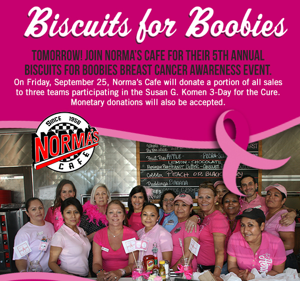 TOMORROW! Join Normas Cafe for their
							 5th Annual Biscuits for Boobies Breast Cancer Awareness event. On Friday, September 25, Normas Cafe will donate a portion of all sales to three teams participating in the Susan G. Komen
							 3-Day for the Cure. Monetary donations will also be accepted. 
							 See image for full details