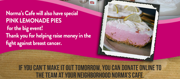 Normas Cafe will also have special Pink Lemonade Pies
							 for the big event! Thank you for helping raise money in the fight against breast cancer.

							 If you cant make it out tomorrow, you can donate online to the team at your neighborhood Normas Cafe.
							 See image for full details