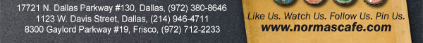 
									17721 N. Dallas Pkwy #130, Dallas, TX (972) 380-8646
									1123 W. Davis Street, Dallas, TX (214) 946-4711
									8300 Gaylord Parkway #19, Frisco, TX (972) 712-2233
									www.normascafe.com