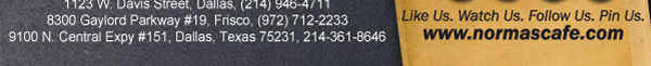 
									17721 N. Dallas Pkwy #130, Dallas, TX (972) 380-8646
									1123 W. Davis Street, Dallas, TX (214) 946-4711
									8300 Gaylord Parkway #19, Frisco, TX (972) 712-2233
									www.normascafe.com