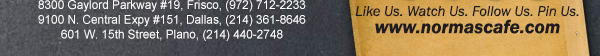 
									17721 N. Dallas Pkwy #130, Dallas, TX (972) 380-8646
									1123 W. Davis Street, Dallas, TX (214) 946-4711
									8300 Gaylord Parkway #19, Frisco, TX (972) 712-2233
									www.normascafe.com