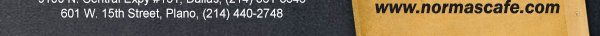 
									17721 N. Dallas Pkwy #130, Dallas, TX (972) 380-8646
									1123 W. Davis Street, Dallas, TX (214) 946-4711
									8300 Gaylord Parkway #19, Frisco, TX (972) 712-2233
									www.normascafe.com