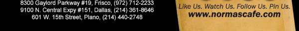
									17721 N. Dallas Pkwy #130, Dallas, TX (972) 380-8646
									1123 W. Davis Street, Dallas, TX (214) 946-4711
									8300 Gaylord Parkway #19, Frisco, TX (972) 712-2233
									www.normascafe.com