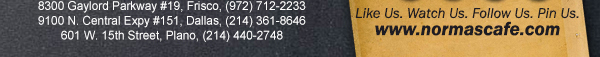 
									17721 N. Dallas Pkwy #130, Dallas, TX (972) 380-8646
									1123 W. Davis Street, Dallas, TX (214) 946-4711
									8300 Gaylord Parkway #19, Frisco, TX (972) 712-2233
									www.normascafe.com